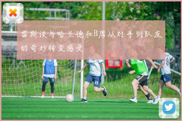 雷斯谈与哈兰德和B席从对手到队友的奇妙转变感受