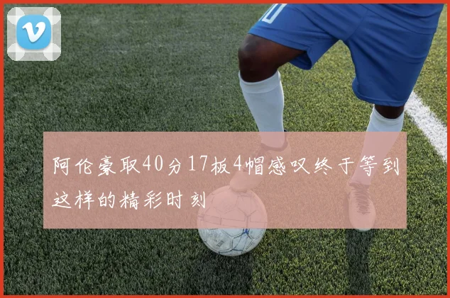 阿伦豪取40分17板4帽感叹终于等到这样的精彩时刻
