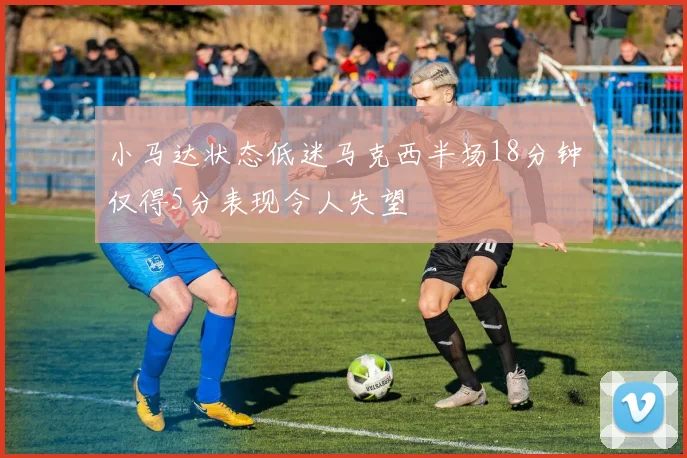 小马达状态低迷马克西半场18分钟仅得5分表现令人失望
