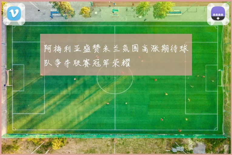 阿梅利亚盛赞米兰氛围高涨期待球队争夺联赛冠军荣耀