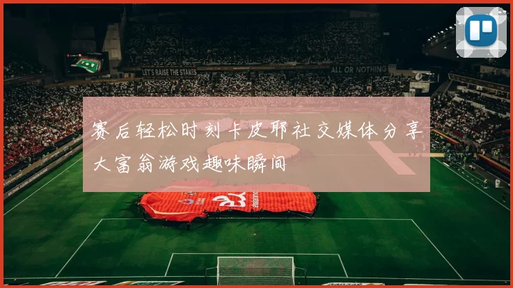 赛后轻松时刻卡皮耶社交媒体分享大富翁游戏趣味瞬间