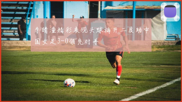 李晴潼精彩表现头球梅开二度助中国女足3-0领先对手