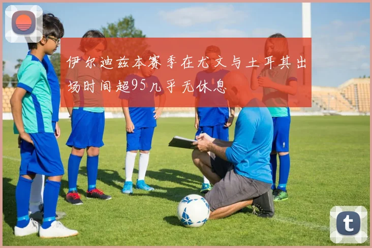 伊尔迪兹本赛季在尤文与土耳其出场时间超95几乎无休息