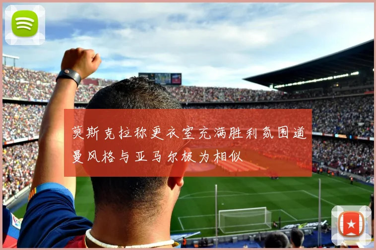 莫斯克拉称更衣室充满胜利氛围道曼风格与亚马尔极为相似