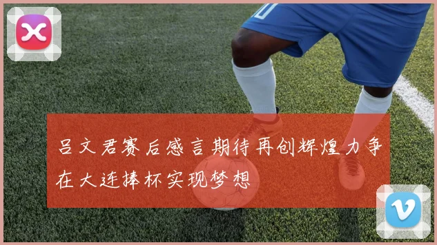 吕文君赛后感言期待再创辉煌力争在大连捧杯实现梦想