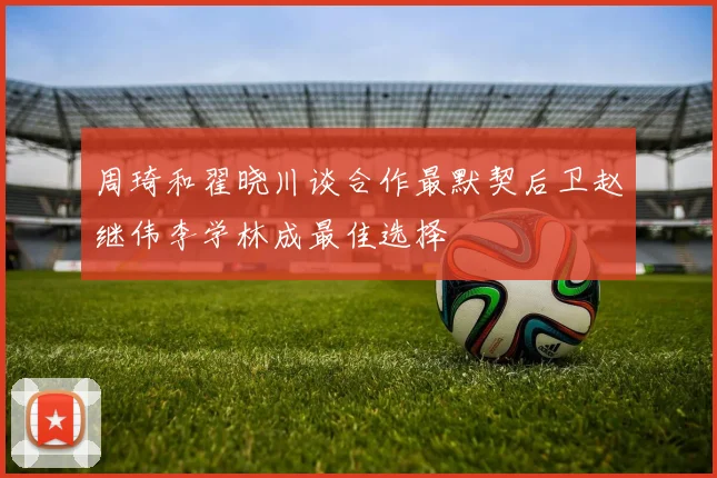 周琦和翟晓川谈合作最默契后卫赵继伟李学林成最佳选择