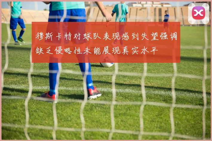 穆斯卡特对球队表现感到失望强调缺乏侵略性未能展现真实水平