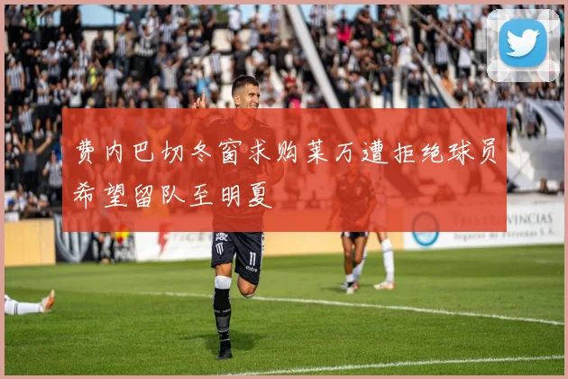 费内巴切冬窗求购莱万遭拒绝球员希望留队至明夏