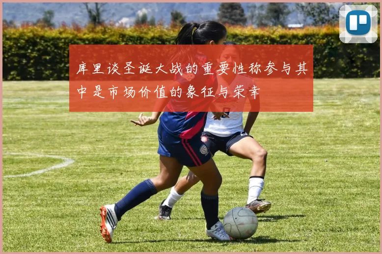 库里谈圣诞大战的重要性称参与其中是市场价值的象征与荣幸