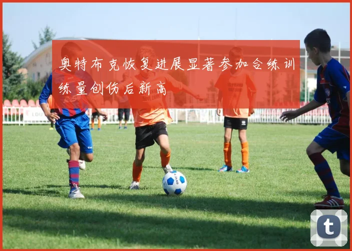 奥特布克恢复进展显著参加合练训练量创伤后新高
