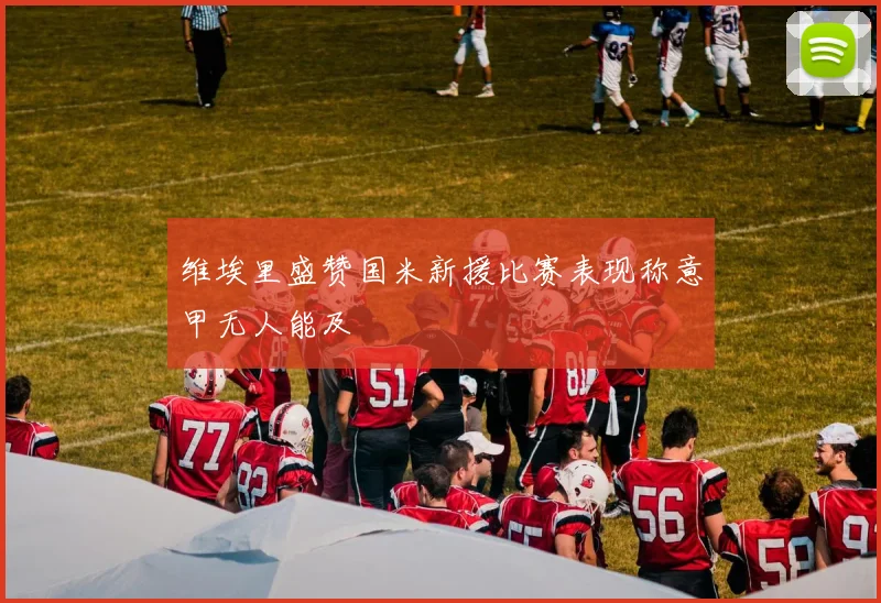维埃里盛赞国米新援比赛表现称意甲无人能及