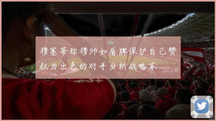 穆塞蒂称穆帅如盾牌保护自己赞囧叔为出色的对手分析战略家