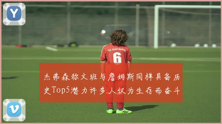 杰弗森称文班与詹姆斯同样具备历史Top5潜力许多人仅为生存而奋斗