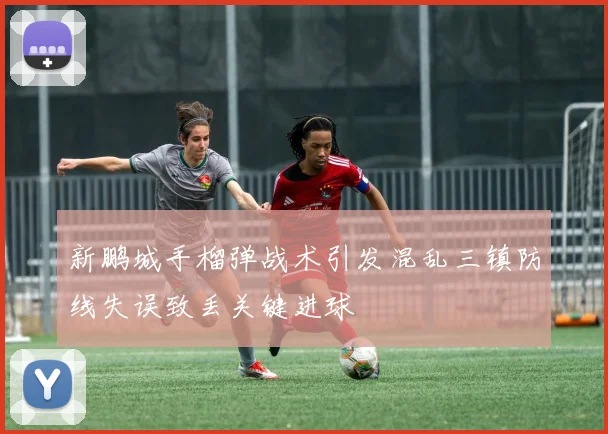 新鹏城手榴弹战术引发混乱三镇防线失误致丢关键进球