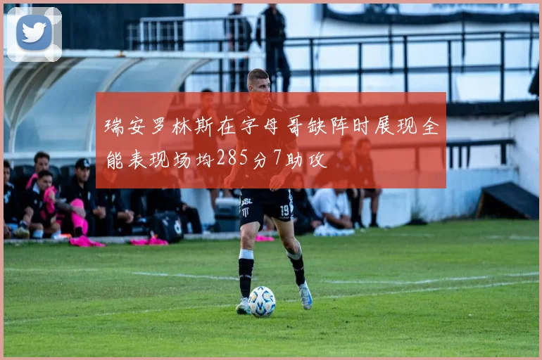 瑞安罗林斯在字母哥缺阵时展现全能表现场均285分7助攻