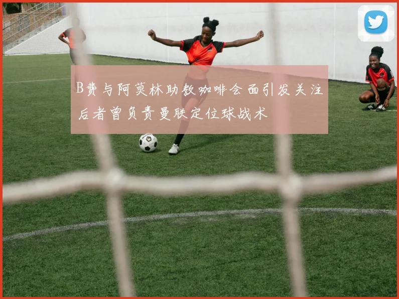 B费与阿莫林助教咖啡会面引发关注后者曾负责曼联定位球战术