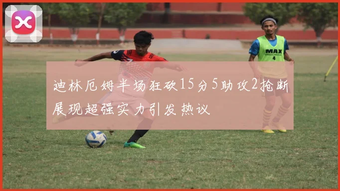 迪林厄姆半场狂砍15分5助攻2抢断展现超强实力引发热议