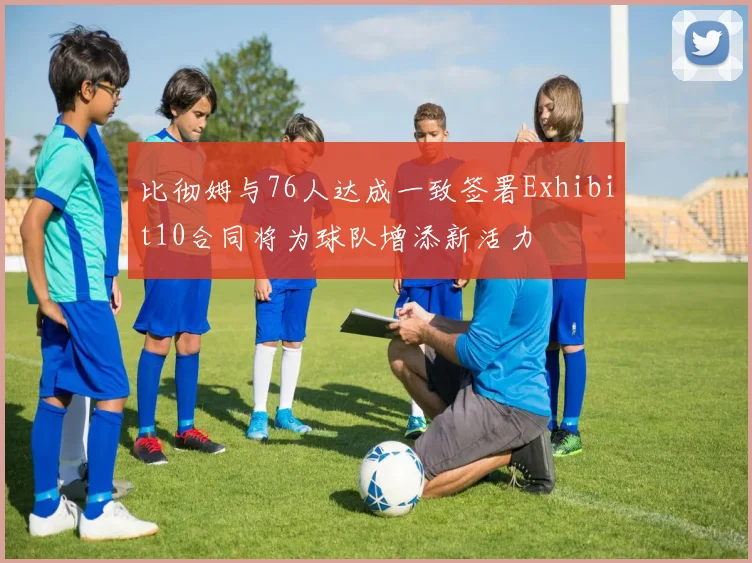 比彻姆与76人达成一致签署Exhibit10合同将为球队增添新活力