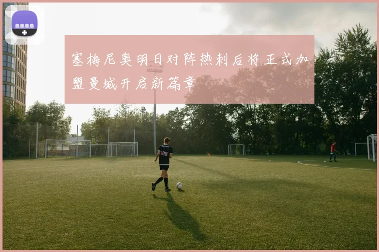 塞梅尼奥明日对阵热刺后将正式加盟曼城开启新篇章