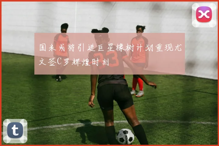 国米或将引进巨星橡树计划重现尤文签C罗辉煌时刻