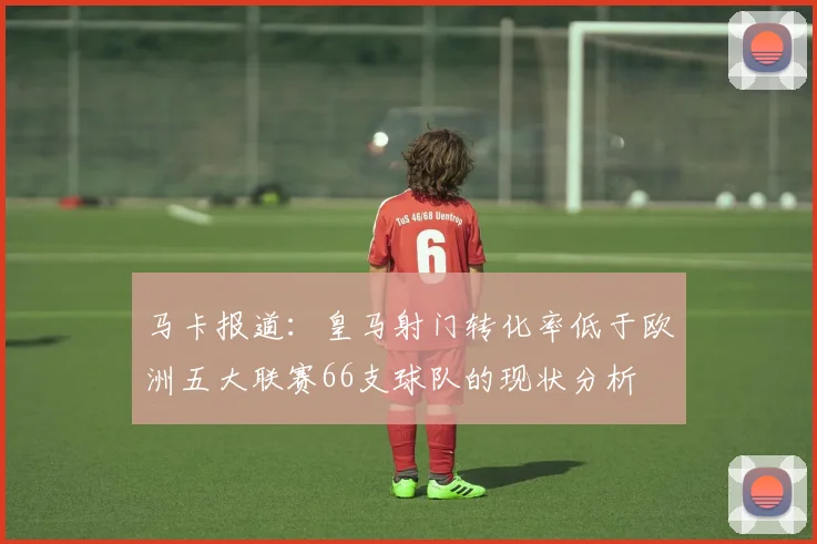 马卡报道：皇马射门转化率低于欧洲五大联赛66支球队的现状分析