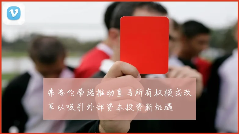 弗洛伦蒂诺推动皇马所有权模式改革以吸引外部资本投资新机遇