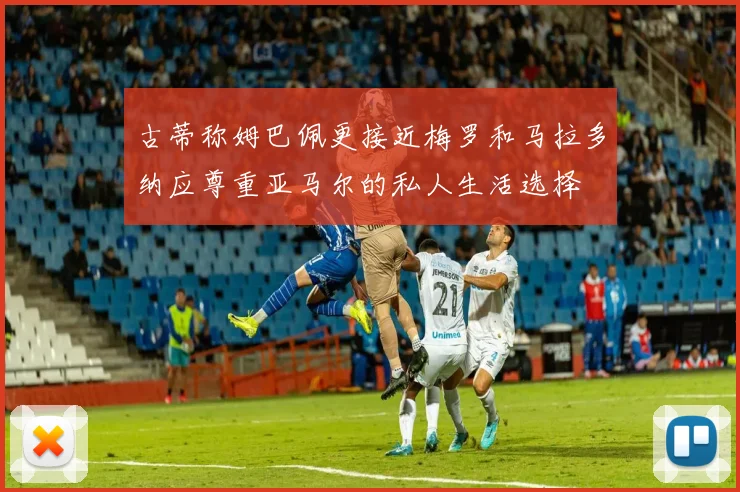 古蒂称姆巴佩更接近梅罗和马拉多纳应尊重亚马尔的私人生活选择