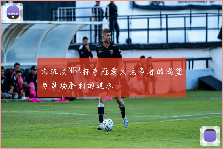 文班谈NBA杯夺冠意义竞争者的渴望与每场胜利的追求