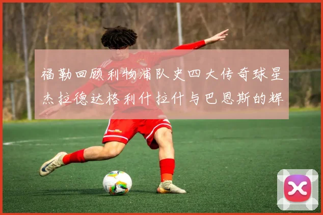 福勒回顾利物浦队史四大传奇球星杰拉德达格利什拉什与巴恩斯的辉煌成就