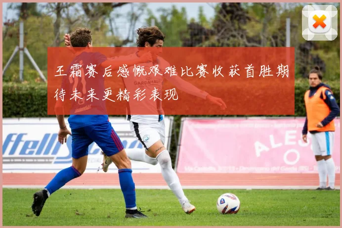 王霜赛后感慨艰难比赛收获首胜期待未来更精彩表现