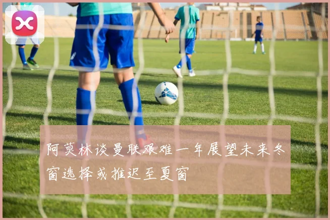 阿莫林谈曼联艰难一年展望未来冬窗选择或推迟至夏窗