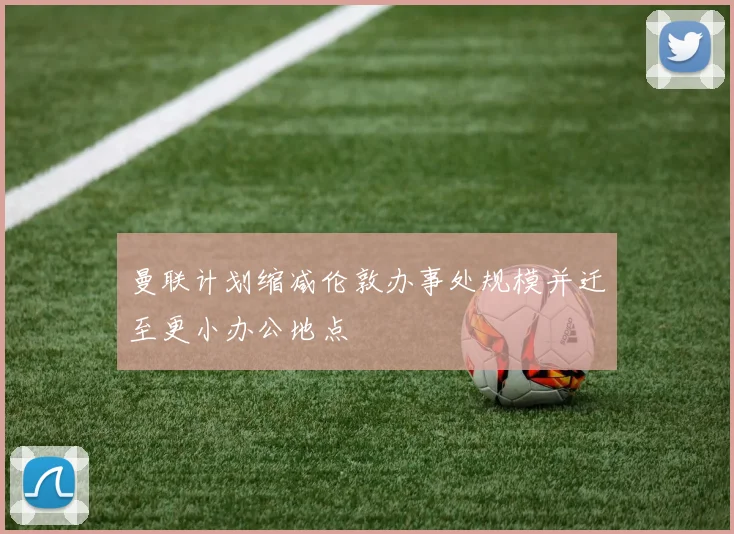 曼联计划缩减伦敦办事处规模并迁至更小办公地点