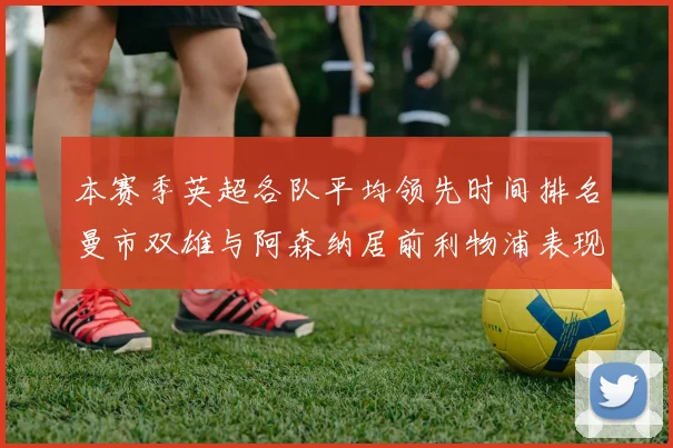 本赛季英超各队平均领先时间排名曼市双雄与阿森纳居前利物浦表现稍逊