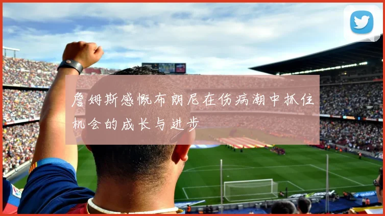詹姆斯感慨布朗尼在伤病潮中抓住机会的成长与进步