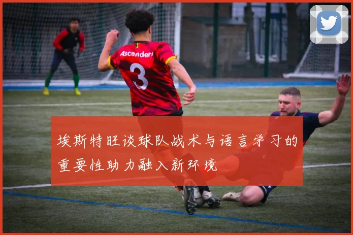埃斯特旺谈球队战术与语言学习的重要性助力融入新环境