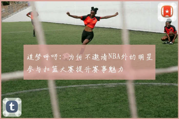追梦呼吁：为何不邀请NBA外的明星参与扣篮大赛提升赛事魅力