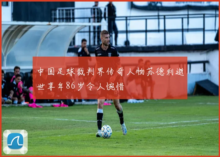 中国足球裁判界传奇人物苏德利逝世享年86岁令人惋惜