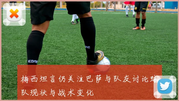 梅西坦言仍关注巴萨与队友讨论球队现状与战术变化