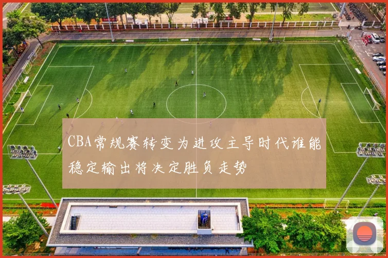 CBA常规赛转变为进攻主导时代谁能稳定输出将决定胜负走势