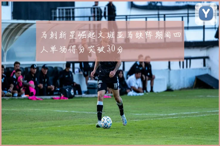 马刺新星崛起文班亚马缺阵期间四人单场得分突破30分