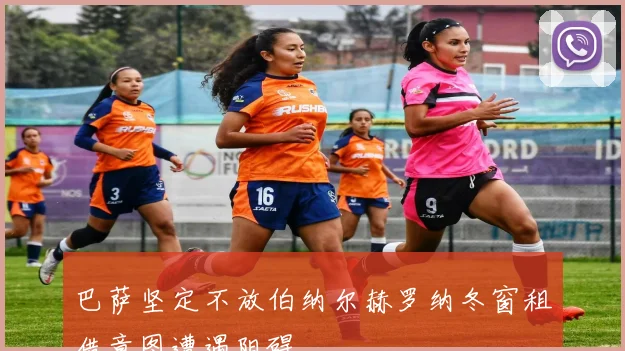 巴萨坚定不放伯纳尔赫罗纳冬窗租借意图遭遇阻碍